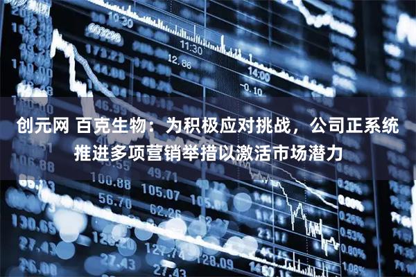 创元网 百克生物：为积极应对挑战，公司正系统推进多项营销举措以激活市场潜力
