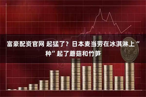 富豪配资官网 起猛了？日本麦当劳在冰淇淋上“种”起了蘑菇和竹笋
