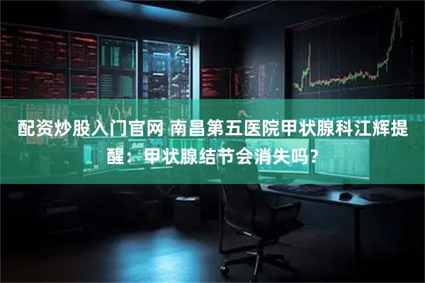 配资炒股入门官网 南昌第五医院甲状腺科江辉提醒：甲状腺结节会消失吗？