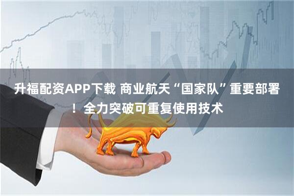 升福配资APP下载 商业航天“国家队”重要部署！全力突破可重复使用技术
