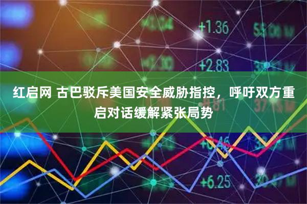 红启网 古巴驳斥美国安全威胁指控，呼吁双方重启对话缓解紧张局势