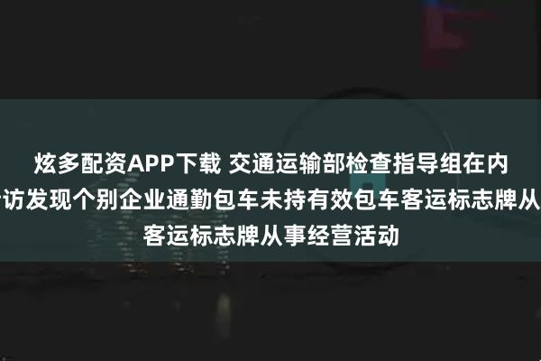 炫多配资APP下载 交通运输部检查指导组在内蒙古明察暗访发现个别企业通勤包车未持有效包车客运标志牌从事经营活动