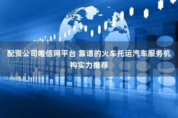 配资公司唯信网平台 靠谱的火车托运汽车服务机构实力推荐