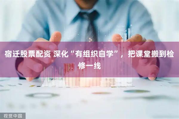 宿迁股票配资 深化“有组织自学”，把课堂搬到检修一线