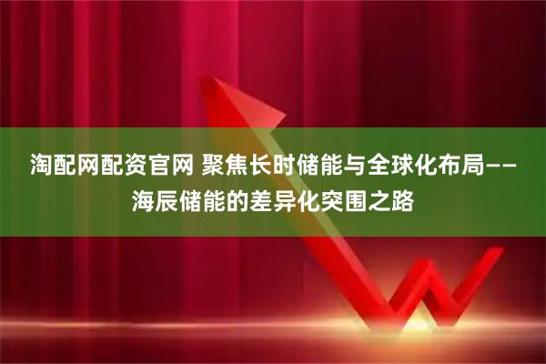 淘配网配资官网 聚焦长时储能与全球化布局——海辰储能的差异化突围之路
